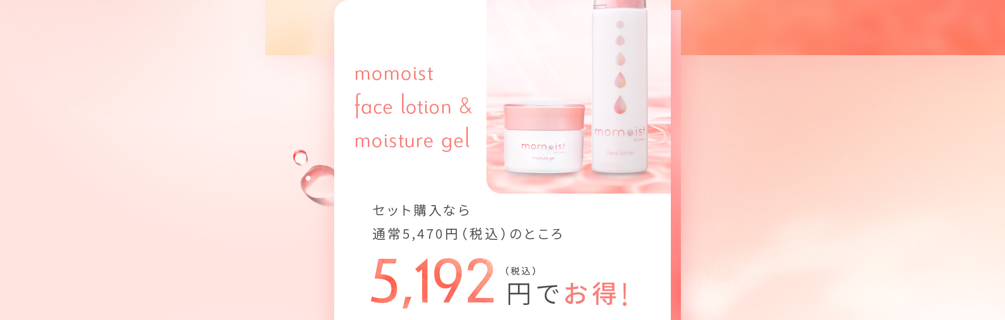 momoist face lotion & moisture gel セット購入なら通常5,470円（税込）のところ 5,192円（税込）でお得！