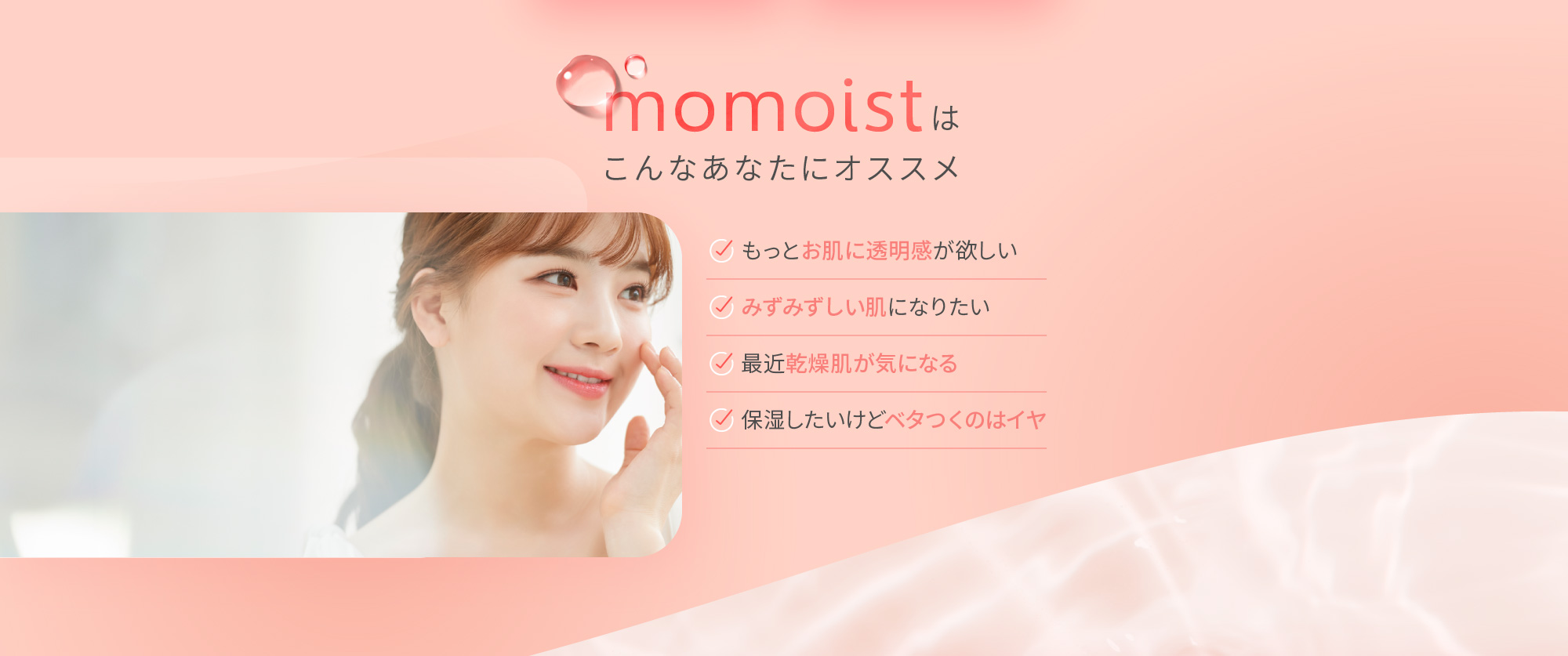 momoistはこんなあなたにオススメ [もっとお肌に透明感が欲しい][みずみずしい肌になりたい][最近乾燥肌が気になる][保湿したいけどベタつくのはイヤ]