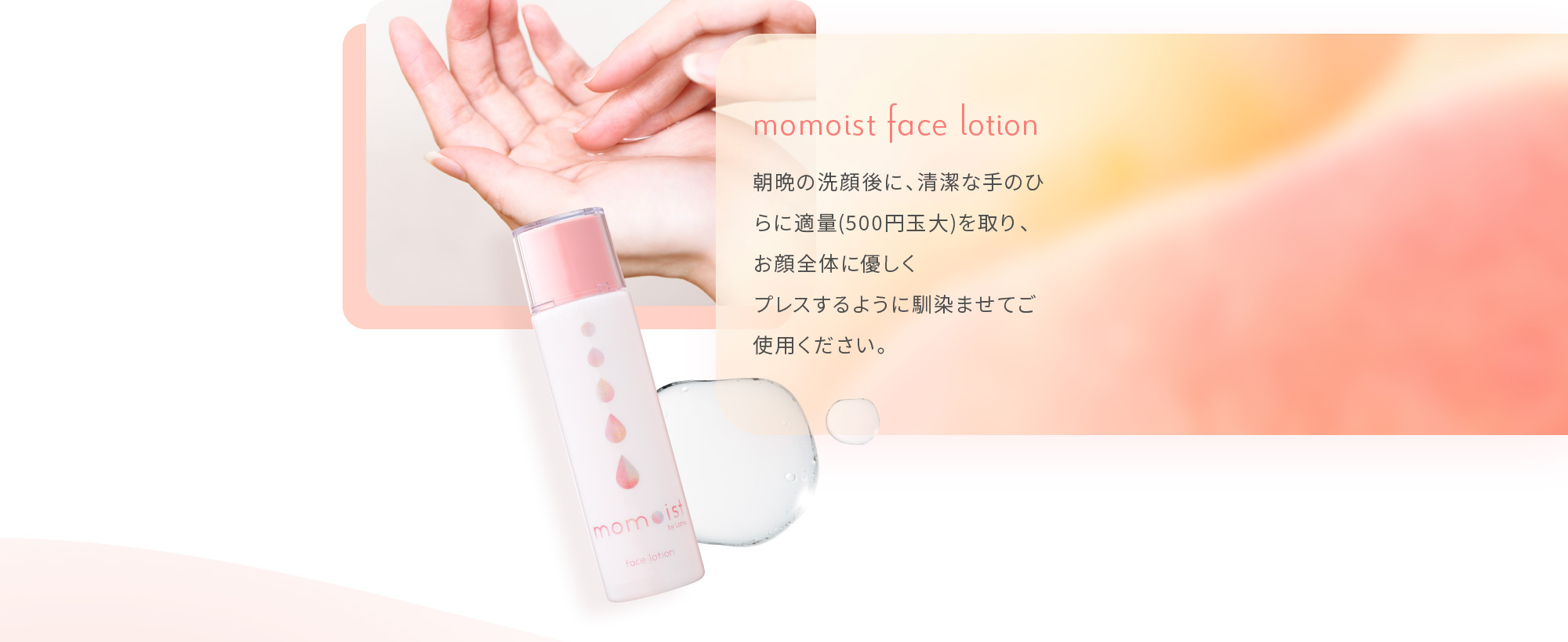 momoist face lotion 朝晩の洗顔後に、清潔な手のひらに適量(500円玉大)を取り、お顔全体に優しくプレスするように馴染ませてご使用ください。