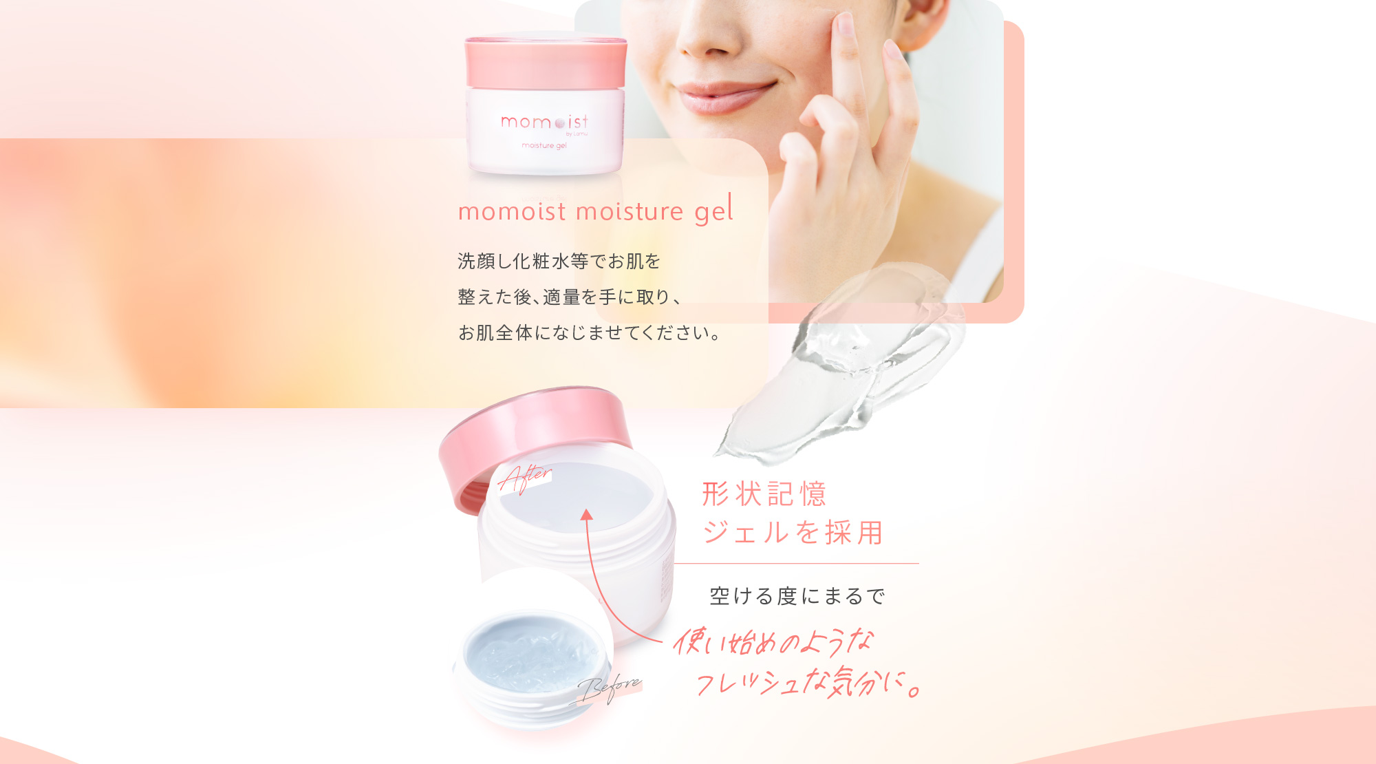 momoist moisture gel 洗顔し化粧水等でお肌を整えた後、適量を手に取り、お肌全体になじませてください。 形状記憶ジェルを採用 空ける度にまるで 使い始めのようなフレッシュな気分に。