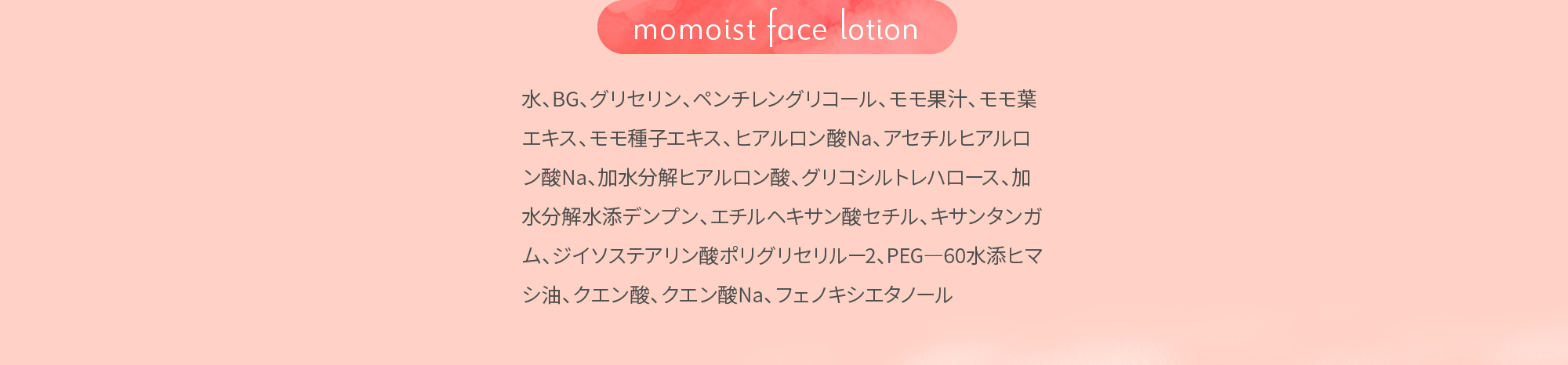 momoist face lotion 水、BG、グリセリン、ペンチレングリコール、モモ果汁、モモ葉エキス、モモ種子エキス、ヒアルロン酸Na、アセチルヒアルロン酸Na、加水分解ヒアルロン酸、グリコシルトレハロース、加水分解水添デンプン、エチルヘキサン酸セチル、キサンタンガム、ジイソステアリン酸ポリグリセリルー2、PEG―60水添ヒマシ油、クエン酸、クエン酸Na、フェノキシエタノール