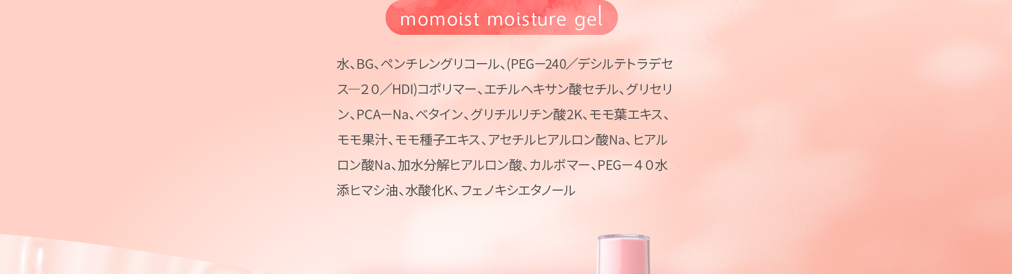 momoist moisture gel 水、BG、ペンチレングリコール、(PEG－240／デシルテトラデセス―２０／HDI)コポリマー、エチルヘキサン酸セチル、グリセリン、PCA－Na、ベタイン、グリチルリチン酸2K、モモ葉エキス、モモ果汁、モモ種子エキス、アセチルヒアルロン酸Na、ヒアルロン酸Na、加水分解ヒアルロン酸、カルボマー、PEG－４０水添ヒマシ油、水酸化K、フェノキシエタノール