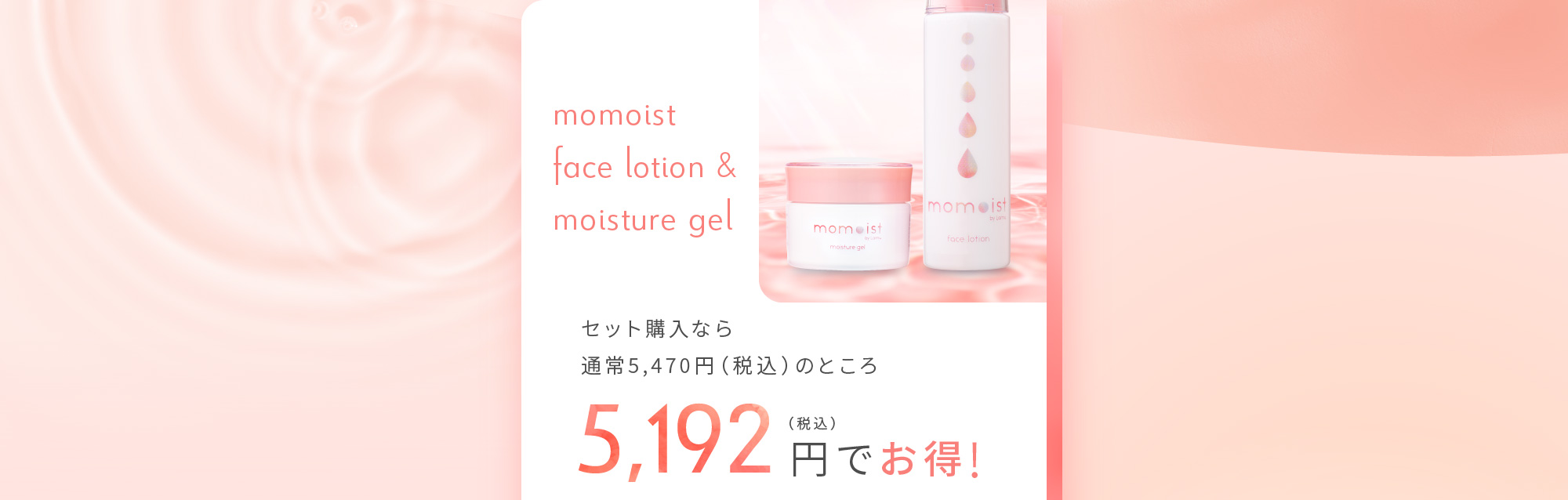 momoist face lotion & moisture gel セット購入なら通常5,470円（税込）のところ 5,192円（税込）でお得！